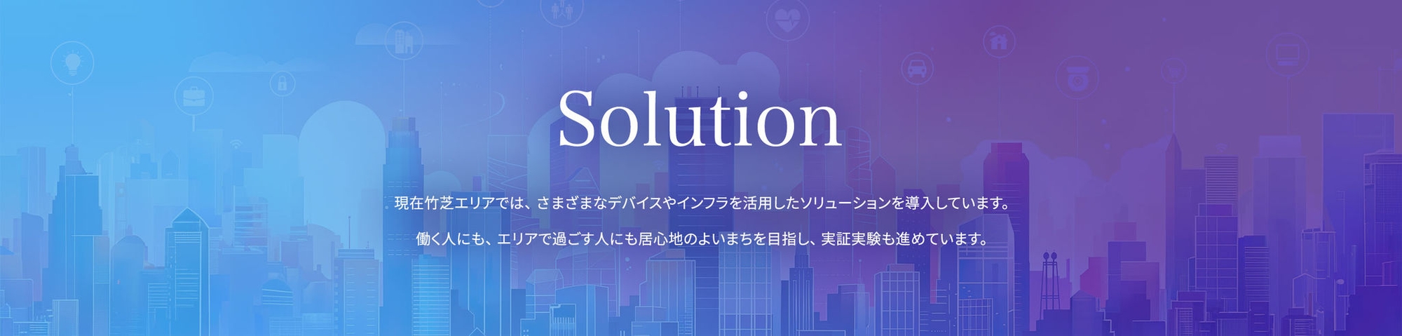 Solution 現在竹芝エリアでは、さまざまなデバイスやインフラを活用したソリューションを導入しています。働く人にも、エリアで過ごす人にも居心地のよいまちを目指し、実証実験も進めています。